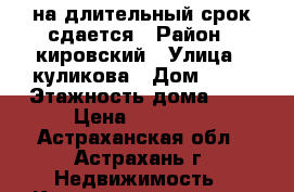 на длительный срок сдается › Район ­ кировский › Улица ­ куликова › Дом ­ 73 › Этажность дома ­ 9 › Цена ­ 11 000 - Астраханская обл., Астрахань г. Недвижимость » Квартиры аренда   . Астраханская обл.,Астрахань г.
